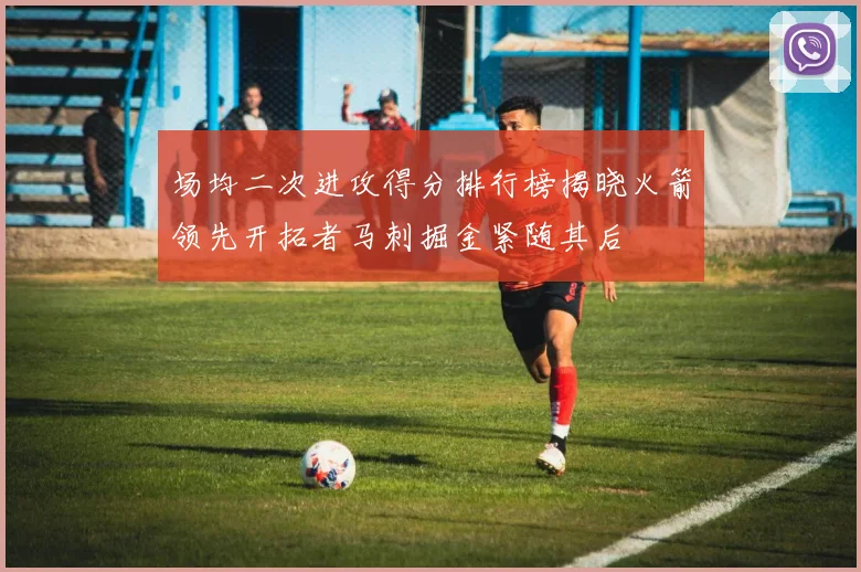 场均二次进攻得分排行榜揭晓火箭领先开拓者马刺掘金紧随其后