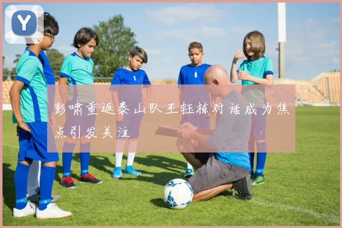 彭啸重返泰山队王钰栋对话成为焦点引发关注