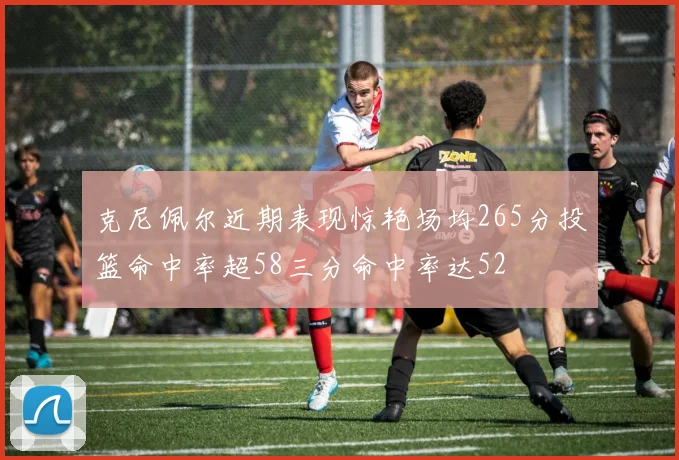 克尼佩尔近期表现惊艳场均265分投篮命中率超58三分命中率达52