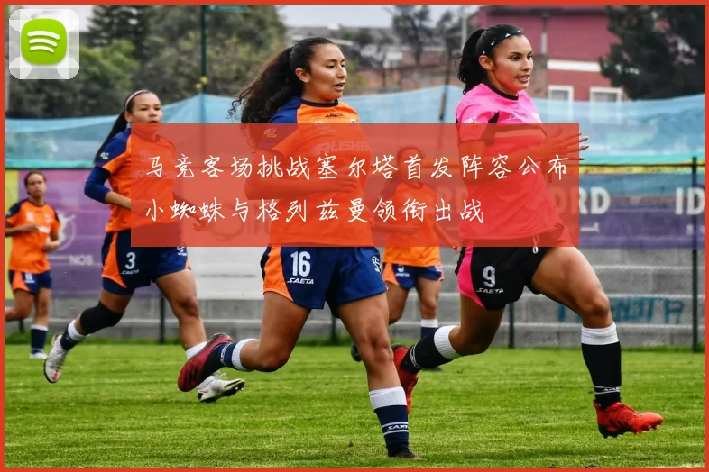 马竞客场挑战塞尔塔首发阵容公布小蜘蛛与格列兹曼领衔出战