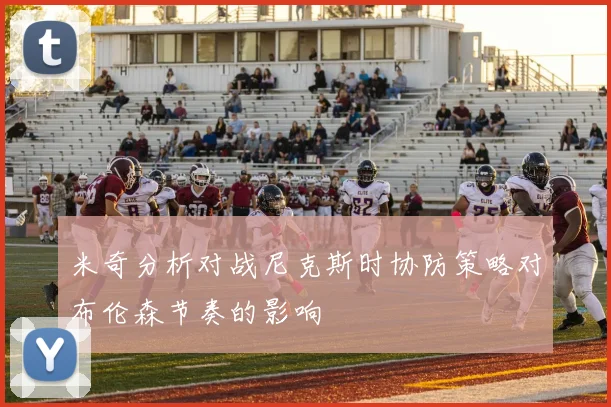 米奇分析对战尼克斯时协防策略对布伦森节奏的影响