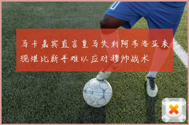 马卡嘉宾直言皇马失利阿韦洛亚表现堪比新手难以应对穆帅战术