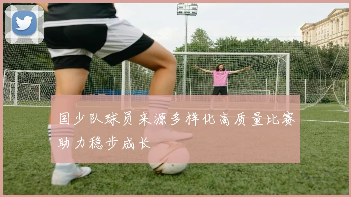 国少队球员来源多样化高质量比赛助力稳步成长
