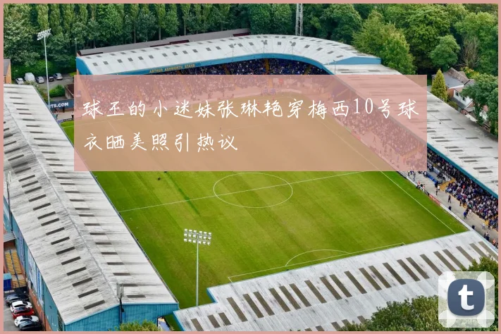 球王的小迷妹张琳艳穿梅西10号球衣晒美照引热议