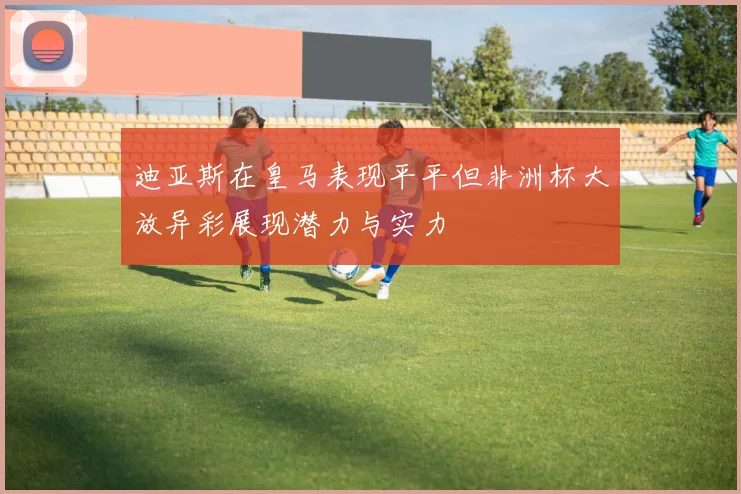 迪亚斯在皇马表现平平但非洲杯大放异彩展现潜力与实力