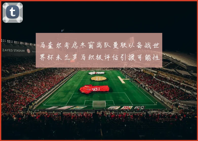 马奎尔考虑冬窗离队曼联以备战世界杯米兰罗马积极评估引援可能性