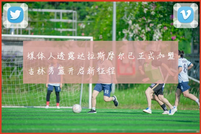 媒体人透露达拉斯摩尔已正式加盟吉林男篮开启新征程