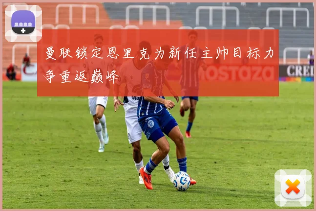 曼联锁定恩里克为新任主帅目标力争重返巅峰