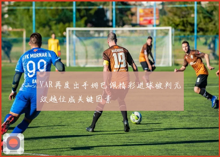 VAR再度出手姆巴佩精彩进球被判无效越位成关键因素