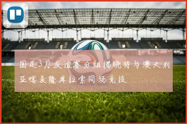 国足3月友谊赛分组揭晓将与澳大利亚喀麦隆库拉索同场竞技