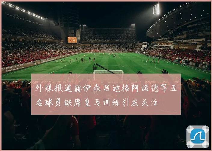 外媒报道赫伊森吕迪格阿诺德等五名球员缺席皇马训练引发关注