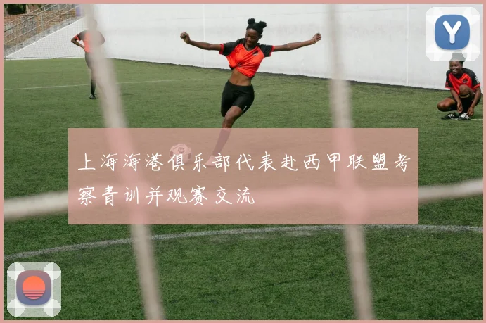 上海海港俱乐部代表赴西甲联盟考察青训并观赛交流