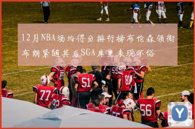 12月NBA场均得分排行榜布伦森领衔布朗紧随其后SGA库里表现不俗