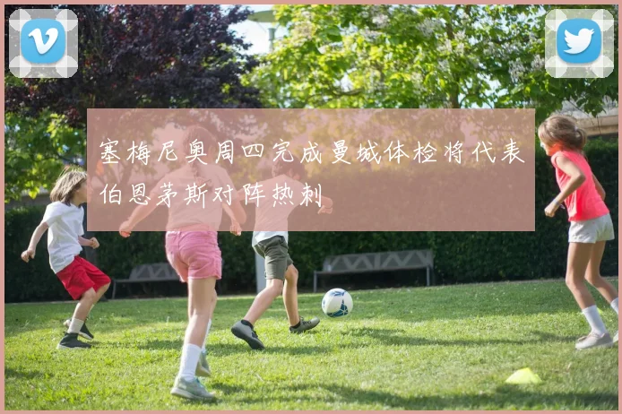 塞梅尼奥周四完成曼城体检将代表伯恩茅斯对阵热刺