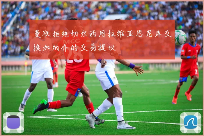 曼联拒绝切尔西用拉维亚恩昆库交换加纳乔的交易提议
