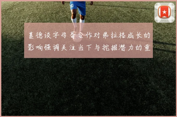基德谈字母哥合作对弗拉格成长的影响强调关注当下与挖掘潜力的重要性