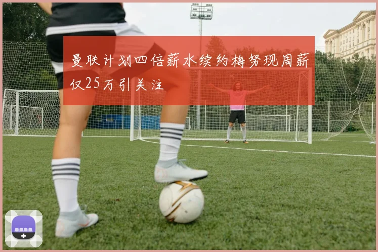 曼联计划四倍薪水续约梅努现周薪仅25万引关注