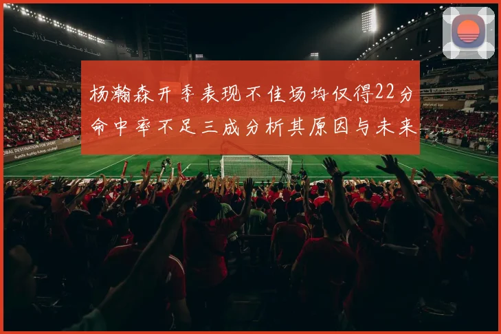 杨瀚森开季表现不佳场均仅得22分命中率不足三成分析其原因与未来发展潜力