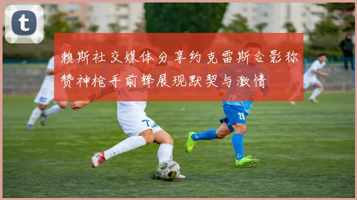 赖斯社交媒体分享约克雷斯合影称赞神枪手前锋展现默契与激情