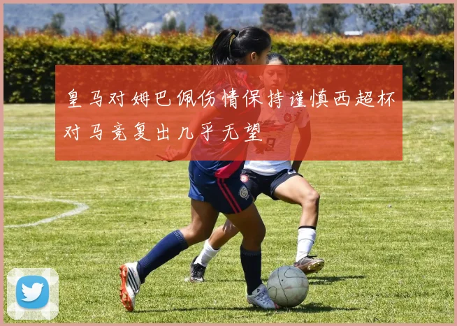 皇马对姆巴佩伤情保持谨慎西超杯对马竞复出几乎无望