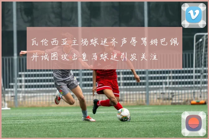 瓦伦西亚主场球迷齐声辱骂姆巴佩并试图攻击皇马球迷引发关注