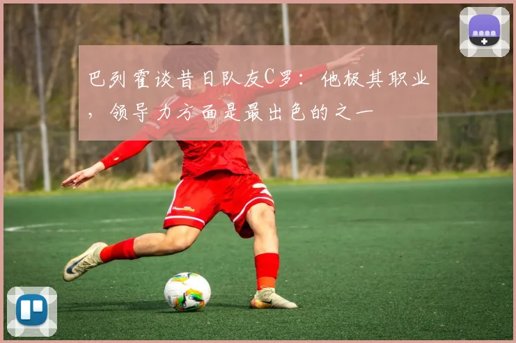 巴列霍谈昔日队友C罗：他极其职业，领导力方面是最出色的之一