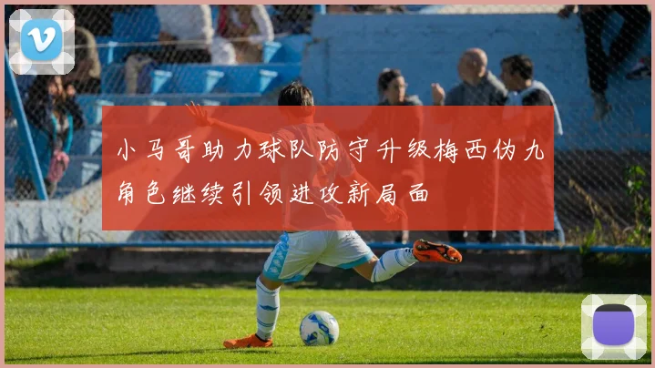 小马哥助力球队防守升级梅西伪九角色继续引领进攻新局面