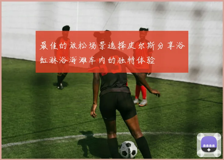 最佳的放松场景选择皮尔斯分享浴缸淋浴海滩车内的独特体验