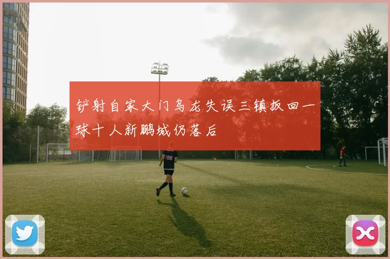 铲射自家大门乌龙失误三镇扳回一球十人新鹏城仍落后