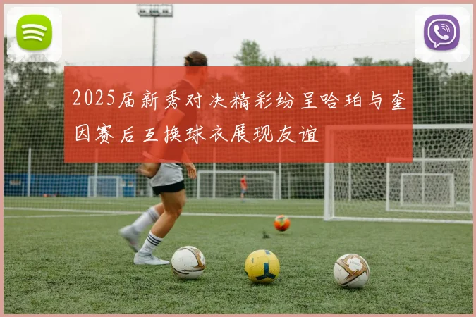 2025届新秀对决精彩纷呈哈珀与奎因赛后互换球衣展现友谊
