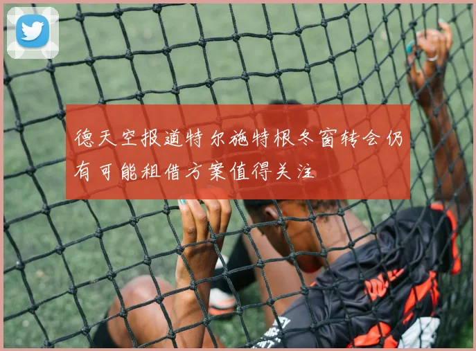 德天空报道特尔施特根冬窗转会仍有可能租借方案值得关注