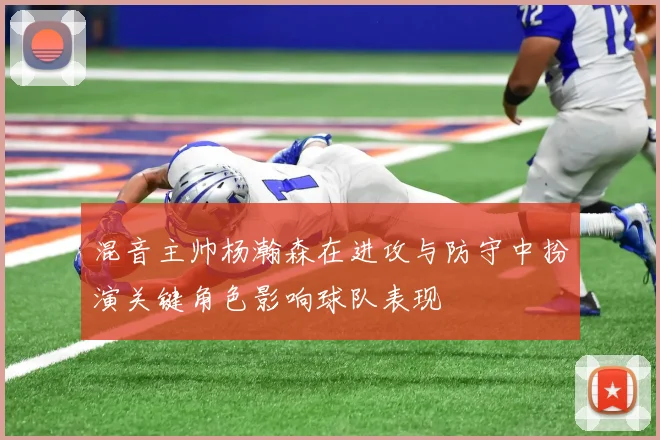 混音主帅杨瀚森在进攻与防守中扮演关键角色影响球队表现