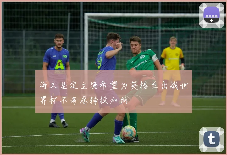 海文坚定立场希望为英格兰出战世界杯不考虑转投加纳