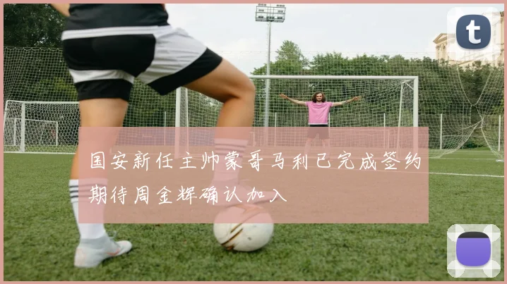 国安新任主帅蒙哥马利已完成签约期待周金辉确认加入
