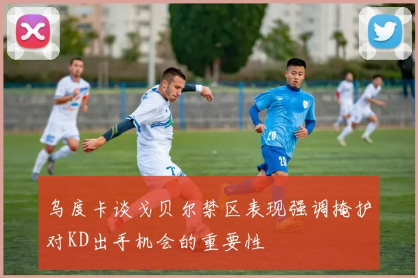 乌度卡谈戈贝尔禁区表现强调掩护对KD出手机会的重要性