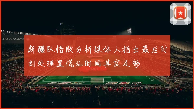 新疆队惜败分析媒体人指出最后时刻处理显慌乱时间其实足够