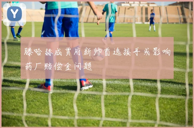 滕哈赫成贾府新帅首选接手或影响药厂赔偿金问题