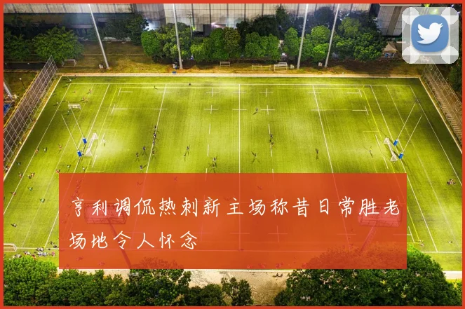 亨利调侃热刺新主场称昔日常胜老场地令人怀念