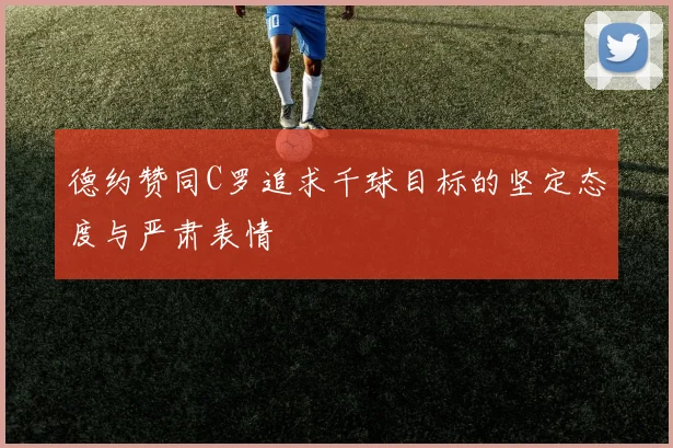 德约赞同C罗追求千球目标的坚定态度与严肃表情