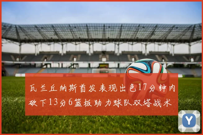 瓦兰丘纳斯首发表现出色17分钟内砍下13分6篮板助力球队双塔战术