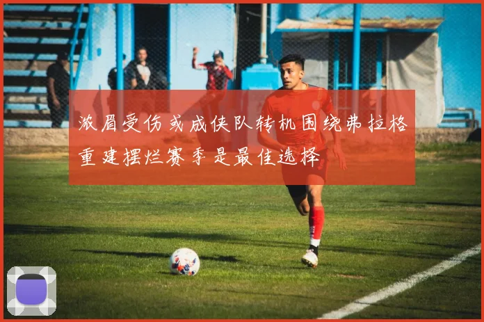 浓眉受伤或成侠队转机围绕弗拉格重建摆烂赛季是最佳选择