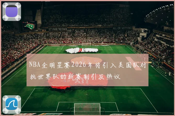 NBA全明星赛2026年将引入美国队对抗世界队的新赛制引发热议