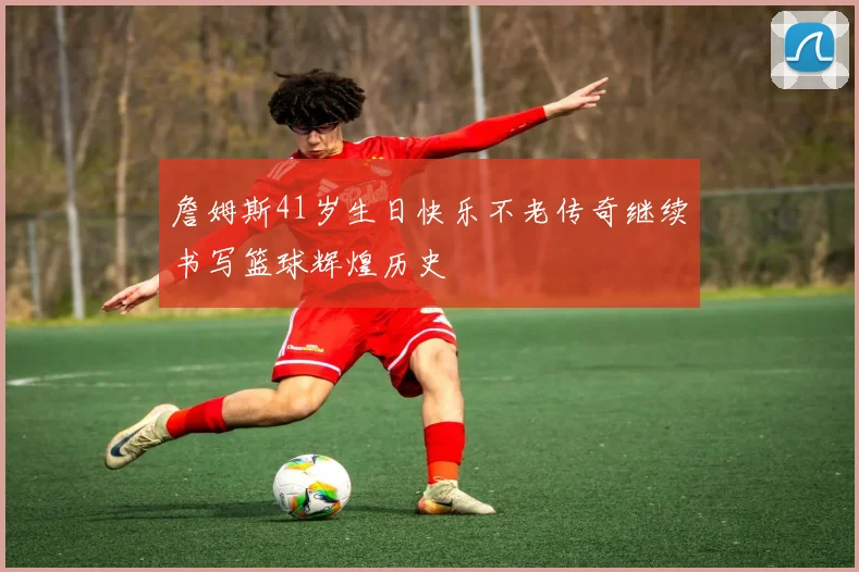 詹姆斯41岁生日快乐不老传奇继续书写篮球辉煌历史