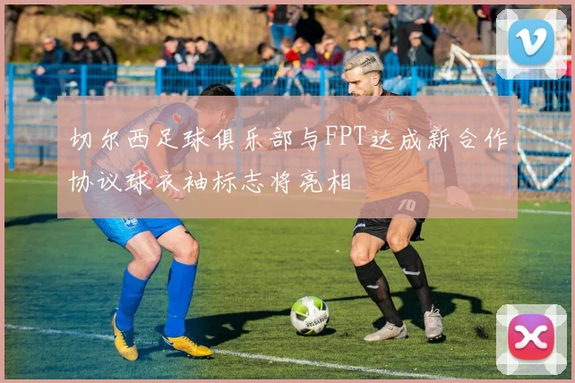 切尔西足球俱乐部与FPT达成新合作协议球衣袖标志将亮相