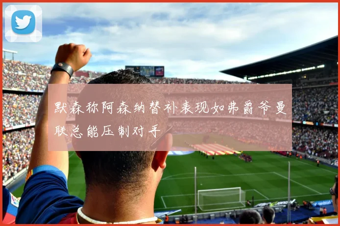 默森称阿森纳替补表现如弗爵爷曼联总能压制对手