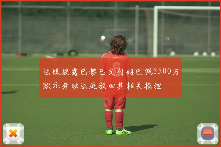 法媒披露巴黎已支付姆巴佩5500万欧元劳动法庭驳回其相关指控