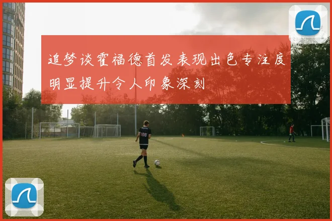 追梦谈霍福德首发表现出色专注度明显提升令人印象深刻
