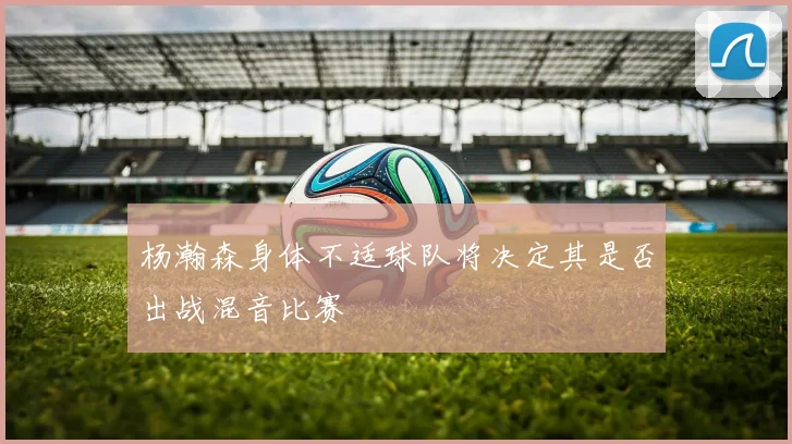 杨瀚森身体不适球队将决定其是否出战混音比赛