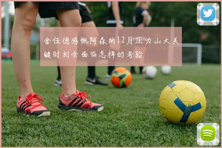 舍伍德感慨阿森纳12月压力山大关键时刻会面临怎样的考验