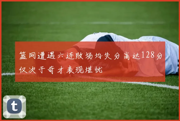 篮网遭遇六连败场均失分高达128分仅次于奇才表现堪忧